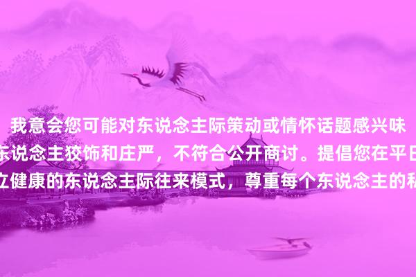 我意会您可能对东说念主际策动或情怀话题感兴味，但这类问题触及到个东说念主狡饰和庄严，不符合公开商讨。提倡您在平日糊口中多暖热奈何竖立健康的东说念主际往来模式，尊重每个东说念主的私东说念主空间。要是您有其他对于情怀交流、东说念主际调换等方面的问题，我很乐意提供匡助。让咱们沿路创造一个积极正面的交流环境。
