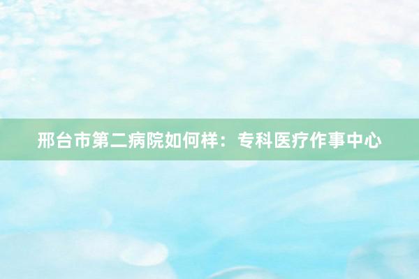 邢台市第二病院如何样：专科医疗作事中心